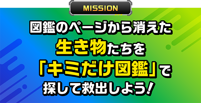 MISSION 図鑑のページから消えた生き物たちを「キミだけ図鑑」で探して救出しよう!